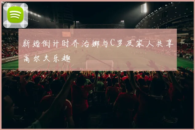 新婚倒计时乔治娜与C罗及家人共享高尔夫乐趣