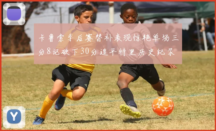 卡鲁索季后赛替补表现惊艳单场三分8记砍下30分追平特里历史纪录