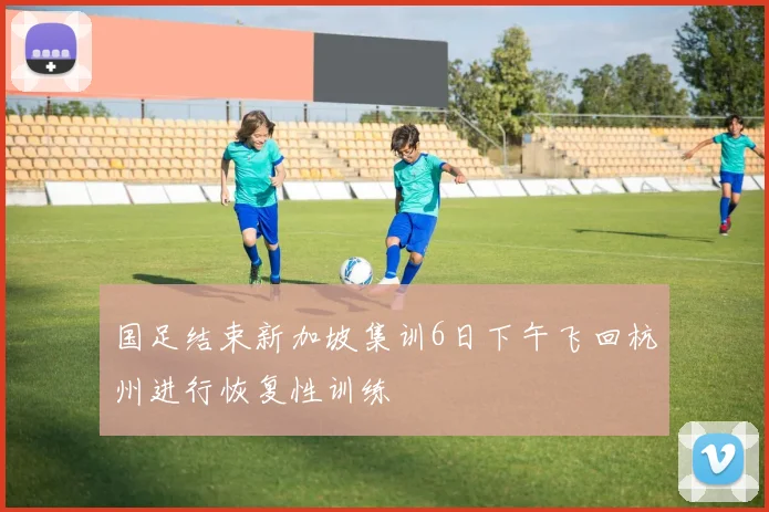 国足结束新加坡集训6日下午飞回杭州进行恢复性训练