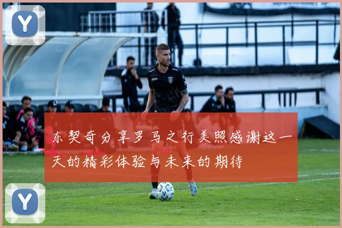 东契奇分享罗马之行美照感谢这一天的精彩体验与未来的期待