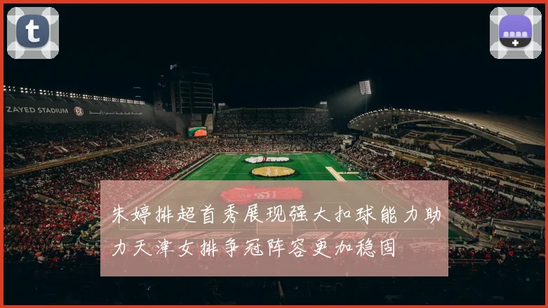 朱婷排超首秀展现强大扣球能力助力天津女排争冠阵容更加稳固