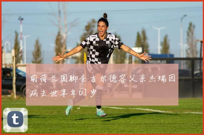 前荷兰国脚奈吉尔德容父亲杰瑞因病去世享年61岁