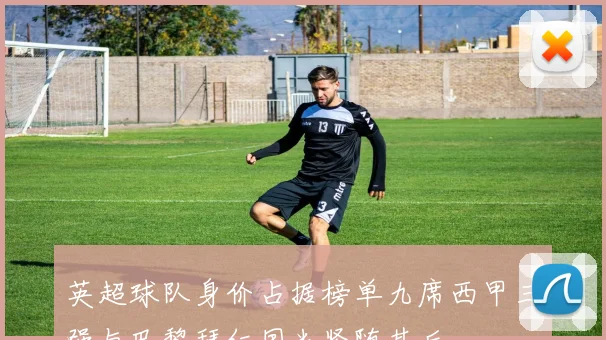 英超球队身价占据榜单九席西甲三强与巴黎拜仁国米紧随其后