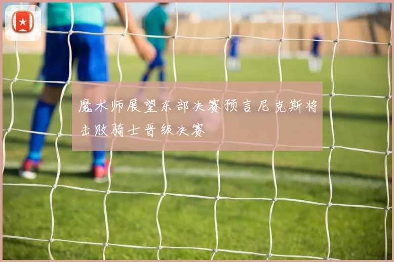 魔术师展望东部决赛预言尼克斯将击败骑士晋级决赛