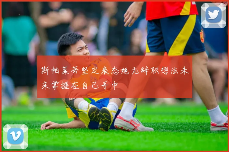 斯帕莱蒂坚定表态绝无辞职想法未来掌握在自己手中