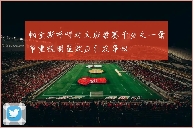 帕金斯呼吁对文班禁赛千分之一萧华重视明星效应引发争议