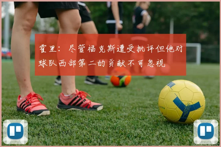 霍里：尽管福克斯遭受批评但他对球队西部第二的贡献不可忽视