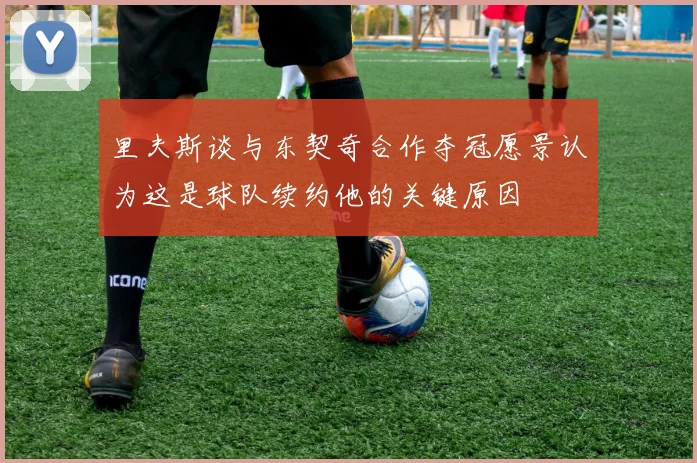 里夫斯谈与东契奇合作夺冠愿景认为这是球队续约他的关键原因