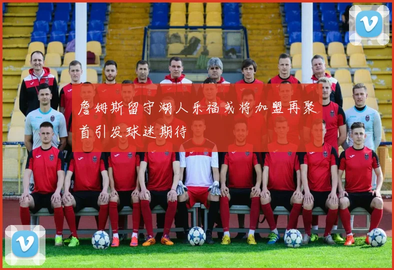 詹姆斯留守湖人乐福或将加盟再聚首引发球迷期待