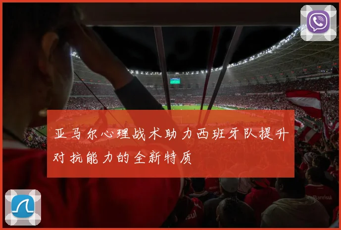 亚马尔心理战术助力西班牙队提升对抗能力的全新特质