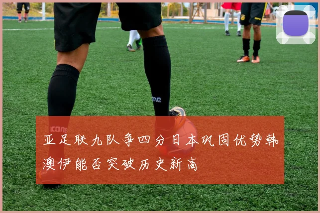 亚足联九队争四分日本巩固优势韩澳伊能否突破历史新高