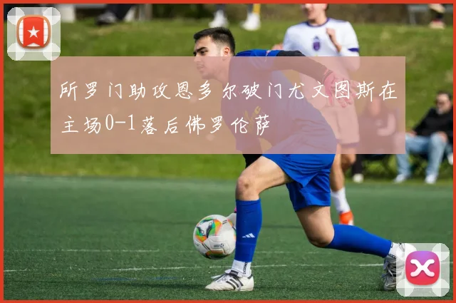 所罗门助攻恩多尔破门尤文图斯在主场0-1落后佛罗伦萨