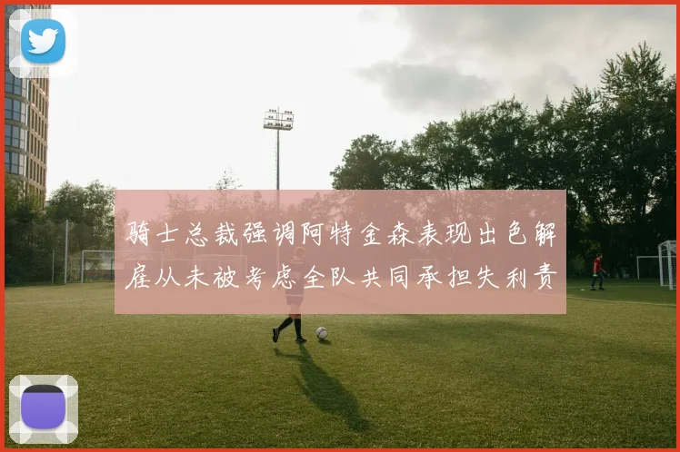 骑士总裁强调阿特金森表现出色解雇从未被考虑全队共同承担失利责任