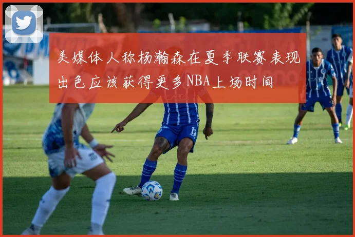 美媒体人称杨瀚森在夏季联赛表现出色应该获得更多NBA上场时间