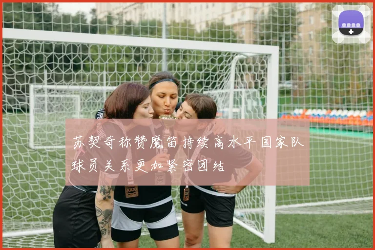 苏契奇称赞魔笛持续高水平国家队球员关系更加紧密团结