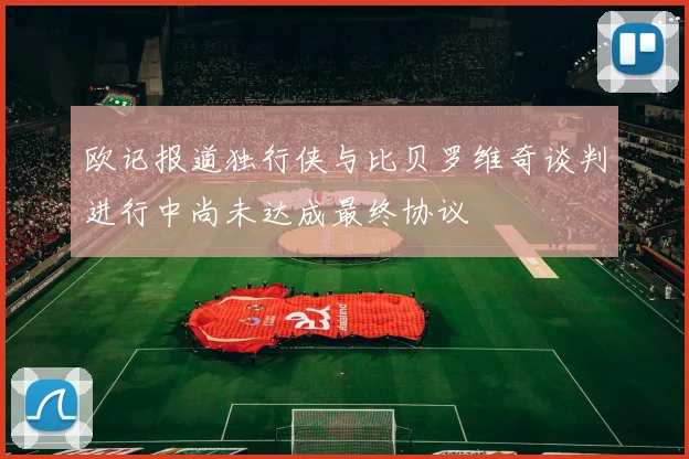 欧记报道独行侠与比贝罗维奇谈判进行中尚未达成最终协议