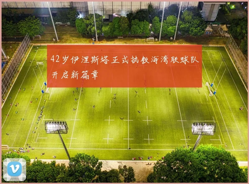 42岁伊涅斯塔正式执教海湾联球队开启新篇章