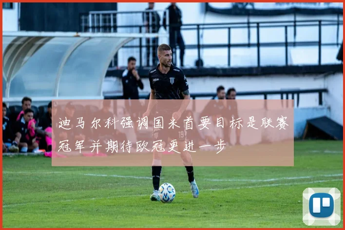 迪马尔科强调国米首要目标是联赛冠军并期待欧冠更进一步