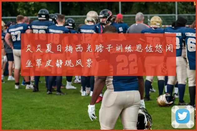 炎炎夏日梅西光膀子训练恩佐悠闲坐草皮静观风景