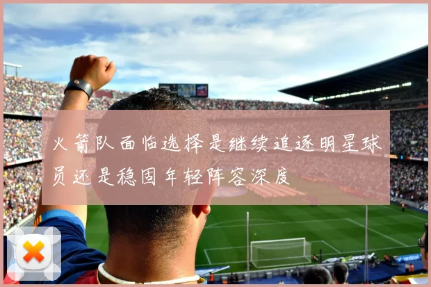火箭队面临选择是继续追逐明星球员还是稳固年轻阵容深度