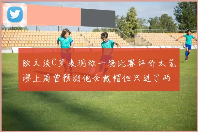 欧文谈C罗表现称一场比赛评价太荒谬上周曾预测他会戴帽但只进了两个球