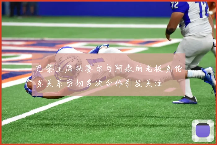 巴黎主席纳赛尔与阿森纳老板克伦克关系密切多次合作引发关注