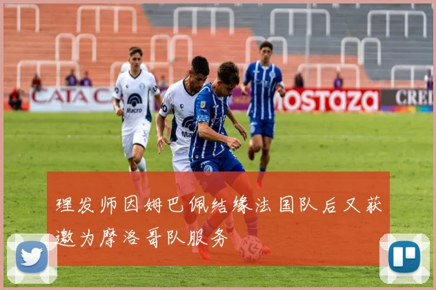 理发师因姆巴佩结缘法国队后又获邀为摩洛哥队服务