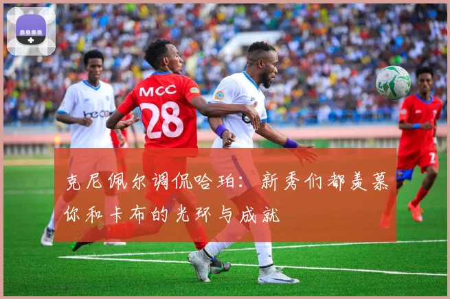 克尼佩尔调侃哈珀：新秀们都羡慕你和卡布的光环与成就