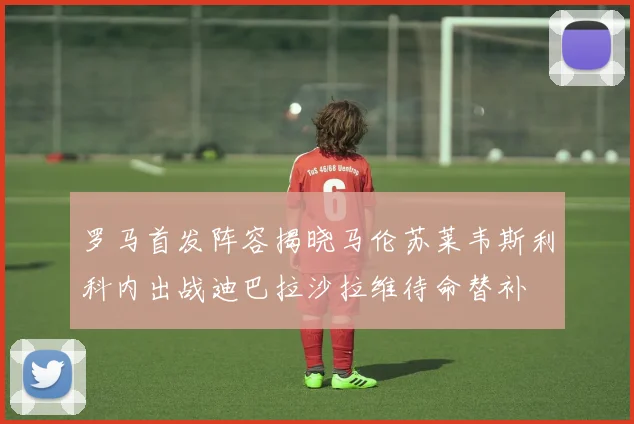 罗马首发阵容揭晓马伦苏莱韦斯利科内出战迪巴拉沙拉维待命替补