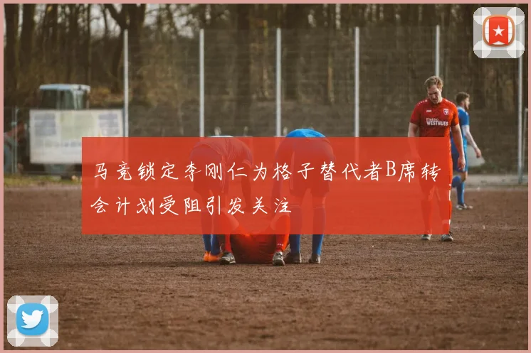 马竞锁定李刚仁为格子替代者B席转会计划受阻引发关注