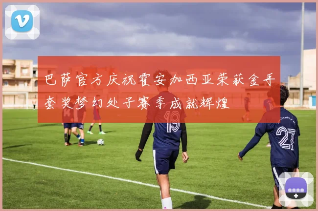 巴萨官方庆祝霍安加西亚荣获金手套奖梦幻处子赛季成就辉煌